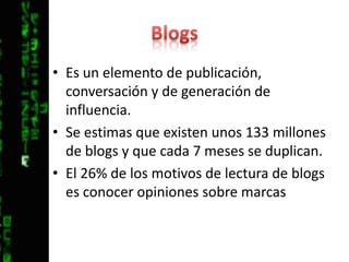 BlogsEs un elemento de publicación, conversación y de generación de influencia.Se estimas que existen unos 133 millones de blogs y que cada 7 meses se duplican.El 26% de los motivos de lectura de blogs es conocer opiniones sobre marcas