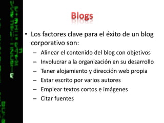 BlogsLos factores clave para el éxito de un blog corporativo son:Alinear el contenido del blog con objetivosInvolucrar a la organización en su desarrolloTener alojamiento y dirección web propiaEstar escrito por varios autoresEmplear textos cortos e imágenesCitar fuentes
