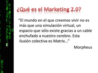 ¿Qué es el Marketing 2.0?“El mundo en el que creemos vivir no es más que una simulación virtual, un espacio que sólo existe gracias a un cable enchufado a nuestro cerebro. Esta ilusión colectiva es Matrix...”Morpheus