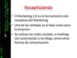 RecapitulandoEl Marketing 2.0 es la herramienta más novedosa del MarketingUna de las ventajas es el bajo costo para la empresaSe utilizan las redes sociales, e-mailings con autorización y los blogs, entre otras formas de comunicación.