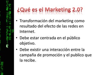 ¿Qué es el Marketing 2.0?Transformación del marketing como resultado del efecto de las redes en Internet.Debe estar centrada en el público objetivo.Debe existir una interacción entre la campaña de promoción y el publico que la recibe.