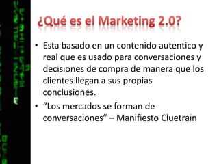 ¿Qué es el Marketing 2.0?Esta basado en un contenido autentico y real que es usado para conversaciones y decisiones de compra de manera que los clientes llegan a sus propias conclusiones.“Los mercados se forman de conversaciones” – Manifiesto Cluetrain