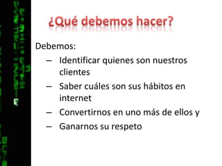 ¿Qué debemos hacer?Debemos:Identificar quienes son nuestros clientesSaber cuáles son sus hábitos en internetConvertirnos en uno más de ellos y Ganarnos su respeto