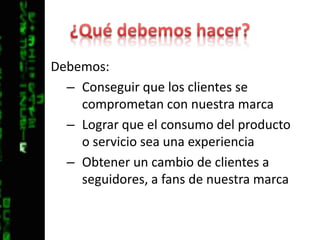 ¿Qué debemos hacer?Debemos:Conseguir que los clientes se comprometan con nuestra marcaLograr que el consumo del producto o servicio sea una experienciaObtener un cambio de clientes a seguidores, a fans de nuestra marca