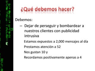 ¿Qué debemos hacer?Debemos:Dejar de perseguir y bombardear a nuestros clientes con publicidad intrusivaEstamos expuestos a 2,000 mensajes al díaPrestamos atención a 52Nos gustan 10 y Recordamos positivamente apenas a 4
