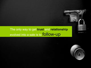 The only way to get  trust  and  relationship   evolved into a sale is to  follow-up . 
