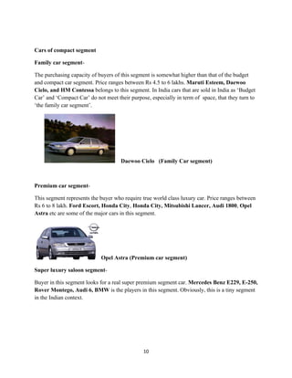 Cars of compact segment

Family car segment-

The purchasing capacity of buyers of this segment is somewhat higher than that of the budget
and compact car segment. Price ranges between Rs 4.5 to 6 lakhs. Maruti Esteem, Daewoo
Cielo, and HM Contessa belongs to this segment. In India cars that are sold in India as ‘Budget
Car’ and ‘Compact Car’ do not meet their purpose, especially in term of space, that they turn to
‘the family car segment’.




                                     Daewoo Cielo (Family Car segment)



Premium car segment-

This segment represents the buyer who require true world class luxury car. Price ranges between
Rs 6 to 8 lakh. Ford Escort, Honda City, Honda City, Mitsubishi Lancer, Audi 1800, Opel
Astra etc are some of the major cars in this segment.




                             Opel Astra (Premium car segment)

Super luxury saloon segment-

Buyer in this segment looks for a real super premium segment car. Mercedes Benz E229, E-250,
Rover Montego, Audi 6, BMW is the players in this segment. Obviously, this is a tiny segment
in the Indian context.




                                               10
 