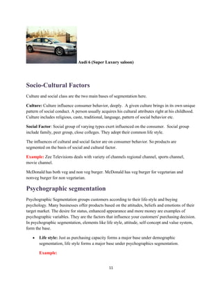 Audi 6 (Super Luxury saloon)




Socio-Cultural Factors
Culture and social class are the two main bases of segmentation here.

Culture: Culture influence consumer behavior, deeply. A given culture brings in its own unique
pattern of social conduct. A person usually acquires his cultural attributes right at his childhood.
Culture includes religious, caste, traditional, language, pattern of social behavior etc.

Social Factor: Social group of varying types exert influenced on the consumer. Social group
include family, peer group, close colleges. They adopt their common life style.

The influences of cultural and social factor are on consumer behavior. So products are
segmented on the basis of social and cultural factor.

Example: Zee Televisions deals with variety of channels regional channel, sports channel,
movie channel.

McDonald has both veg and non veg burger. McDonald has veg burger for vegetarian and
nonveg burger for non vegetarian.

Psychographic segmentation
Psychographic Segmentation groups customers according to their life-style and buying
psychology. Many businesses offer products based on the attitudes, beliefs and emotions of their
target market. The desire for status, enhanced appearance and more money are examples of
psychographic variables. They are the factors that influence your customers' purchasing decision.
In psychographic segmentation, elements like life style, attitude, self-concept and value system,
form the base.

   •   Life style: Just as purchasing capacity forms a major base under demographic
       segmentation, life style forms a major base under psychographics segmentation.

       Example:


                                                 11
 