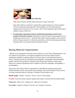 Café Coffee Day

       They choose lifestyle oriented, urban consumers as target with youth.

       They make coffee an ‘experience’ and provide a special experience to chosen segment.
       CCD has estimated that presently 60% of the footfalls in its 300 outlets belong to
       students between the ages of 15 to 24 years. The CCD are targeting students and trying to
       establish a space in their lives.

   •   Psychographic segmentation helps in positioning/repositioning, launch of new
       products and brand extension: Segmentation consumer based on psychographic rest on
       identifying consumer state of mind and hence helps in piecing together a more inclusive
       profile of target consumer. It is therefore, particularly, useful in positioning/repositioning
       of product and in new product launch and brand extension.




Buying Behavior Segmentation
 Markets can be segmented on the basis of buyer behavior as well. Since all Segmentation is in a
way related to buyer behavior, one might be tempted to ask why buyer behavior-based
segmentation should be a separate method. It is because there is some distinction between
buyer’s characteristics that are reflected by their geographic, demographic and psychographic
profiles, and their buying behavior. Marketers often find practical benefit in using buying
behavior as a separate segmentation base in addition to bases like geographic, demographics, a
psychographics.

The primary idea in buyer behavior segmentation is that different customer groups expect
different benefits from the same product and accordingly, they will be different in their motives
in owing it and their behavior in buying it. Variables of buyer behavior are:-

Benefit sought: - Quality / economy / service / look etc of the product.

Example: Nestle has found a separate segment atta noodles as distinct from the maida noodles.

Usage rate: - Heavy user / moderate user / light user of a product.

User status: - Regular / potential / first time user / irregular /occasional.


                                                  12
 
