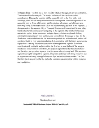 •   Is it accessible: - The firm has to now consider whether the segments are accessible to it.
    This may need further analysis. The market realities will have to be taken into
    consideration. The popular segment will be accessible only to the firm with a cost
    advantage, since price is a major determinant in this segment. Premium segment will be
    accessible only to firms, which enjoy a differentiation advantage, and which are also
    marketing savvy. Liril of Hindustan Lever has a commanding position in this segment. At
    the upper end of the segment, HLL’s Pears and Dove are well entrenched. Several other
    brands of different companies are competing in the segment. The firm has to take due
    note of this reality. At the same time, analysis also reveals that new brands do keep
    entering the segment every now and then, and some of them do manage to stay. So, the
    firm has no reason to believe that the premium segment is not accessible to it, unless it is
    convinced that it is very weak in marketing. Is it compatible with the firm’s resources and
    capabilities: - Having reached the conclusion that the premium segment is sizeable,
    growth oriented, profitable and accessible, the firm has to now find out if the segment
    matches its resources? For some firms, the popular segment may be the natural choice
    and for others, the premium segment. And, for some other choosing both. The premium
    segment is a highly competitive segment. Only firms endowed with strong resources and
    an aggressive marketing strategy/culture can fight and survive in the market. The firm
    therefore has to assess whether the particular segments are compatible with its resources
    and capabilities.




                                  PREPARED BY:-

                                 Akanksha Goswami

           Student Of Bhilai Business School Bhilai Chattishgarh




                                             16
 