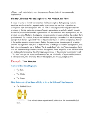 of buyer , each with relatively more homogeneous characteristics, is known as market
segmentation.

It is the Consumer who are Segmented, Not Product, nor Price
It would be useful to provide one important clarification right at the beginning. Markets,
sometime, speaks of product segments and price segments and use these expressions as
synonymous with market segments. This can leads to a wrong understanding of what market
segments, or for that matter, the process of market segmentation as a whole, actually connote.
We have to be clear that in market segmentation, it is the consumers who are segmented, not the
product, nor price. Market is about people who consume the product, not about the product that’s
gets consumed. For example, in segmentation of the passenger car market, it is not the passenger
cars (product) that are segmented, but it is the consumer/buyer of car that is segmented. Similar
is the position about the price segments. Taking the passenger car instance again, it is not the
cars that are segmented with price as the base, but it is the buyer of cars that are segmented, with
their price preference for car as the base. We do speak about ‘price slots’ in segmentation. But it
does not mean that the price slots constitute the segments. What it signifies is that different offers
are made available matching the differing price preference of the consumer segments involved.
‘Price slots’ and specific products offers thereof are just a derivative of segments of consumers.
It is the consumer, who invariably defines the segments, not product, nor price slots.

Example: Titan Watches
Arrives in three broad Segments

   •   The Rich

   •   The Middle

   •   The Lower

Titan Brings out a Wide Range of Offer to Serve the Different Value Segments

   •   For the Gold lovers:




                       Titan offered to this segment an all gold watch- the Aurum and Royal
       lines.




                                                  2
 