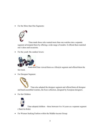 •   For the More than One Segments:




                  Titan made those who wanted more than one watches into a separate
    segment ad tempted them by offering a wide range of models. It offered them matched
    one’s dress and occasions.

•   For the youth /the outdoor lovers:




                            Titan viewed them as a lifestyle segment and offered them the
    fast track.

•   For Designer Segment:




                  Titan also adopted the designer segment and offered them all designer
    and hand assembled watches, the Euro collection, designed by European designers.

•   For the Children




                Titan adopted children – those between 6 to 14 years as o separate segment
    ( Dash for Kids)

•   For Women Seeking Fashion within the Middle-income Group:


                                            3
 