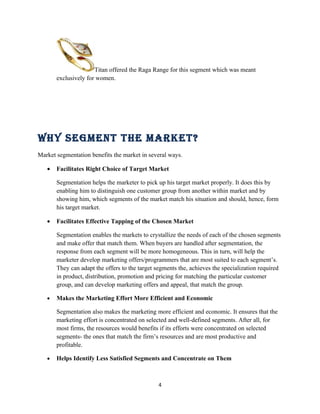 Titan offered the Raga Range for this segment which was meant
       exclusively for women.




Why SegMent the Market?
Market segmentation benefits the market in several ways.

   •   Facilitates Right Choice of Target Market

       Segmentation helps the marketer to pick up his target market properly. It does this by
       enabling him to distinguish one customer group from another within market and by
       showing him, which segments of the market match his situation and should, hence, form
       his target market.

   •   Facilitates Effective Tapping of the Chosen Market

       Segmentation enables the markets to crystallize the needs of each of the chosen segments
       and make offer that match them. When buyers are handled after segmentation, the
       response from each segment will be more homogeneous. This in turn, will help the
       marketer develop marketing offers/programmers that are most suited to each segment’s.
       They can adapt the offers to the target segments the, achieves the specialization required
       in product, distribution, promotion and pricing for matching the particular customer
       group, and can develop marketing offers and appeal, that match the group.

   •   Makes the Marketing Effort More Efficient and Economic

       Segmentation also makes the marketing more efficient and economic. It ensures that the
       marketing effort is concentrated on selected and well-defined segments. After all, for
       most firms, the resources would benefits if its efforts were concentrated on selected
       segments- the ones that match the firm’s resources and are most productive and
       profitable.

   •   Helps Identify Less Satisfied Segments and Concentrate on Them



                                               4
 
