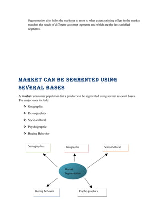 Segmentation also helps the marketer to asses to what extent existing offers in the market
       matches the needs of different customer segments and which are the less satisfied
       segments.




Market can be SegMented uSing
Several baSeS
A market/ consumer population for a product can be segmented using several relevant bases.
The major ones include:

    Geographic

    Demographics

    Socio-cultural

    Psychographic

    Buying Behavior



      Demographics                   Geographic                     Socio-Cultural




                                    Market
                                    Segmentation




            Buying Behavior                    Psycho-graphics
                                               5
 