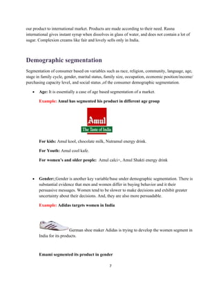 our product to international market. Products are made according to their need. Rasna
international gives instant syrup when dissolves in glass of water, and does not contain a lot of
sugar. Complexion creams like fair and lovely sells only in India.



Demographic segmentation
Segmentation of consumer based on variables such as race, religion, community, language, age,
stage in family cycle, gender, marital status, family size, occupation, economic position/income/
purchasing capacity level, and social status ,of the consumer demographic segmentation.

   •   Age: It is essentially a case of age based segmentation of a market.

       Example: Amul has segmented his product in different age group




       For kids: Amul kool, chocolate milk, Nutramul energy drink.

       For Youth: Amul cool kafe.

       For women’s and older people: Amul calci+, Amul Shakti energy drink



   •   Gender: Gender is another key variable/base under demographic segmentation. There is
       substantial evidence that men and women differ in buying behavior and it their
       persuasive messages. Women tend to be slower to make decisions and exhibit greater
       uncertainty about their decisions. And, they are also more persuadable.

       Example: Adidas targets women in India




                         German shoe maker Adidas is trying to develop the women segment in
       India for its products.



       Emami segmented its product in gender

                                                 7
 