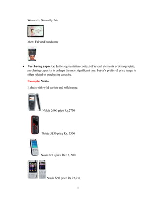 Women’s: Naturally fair




    Men: Fair and handsome




•   Purchasing capacity: In the segmentation context of several elements of demographic,
    purchasing capacity is perhaps the most significant one. Buyer’s preferred price range is
    often related to purchasing capacity.

    Example: Nokia

    It deals with wild variety and wild range.




                Nokia 2600 price Rs.2750




               Nokia 5130 price Rs. 5300




               Nokia N73 price Rs.12, 500




                   Nokia N95 price Rs 22,750


                                             8
 