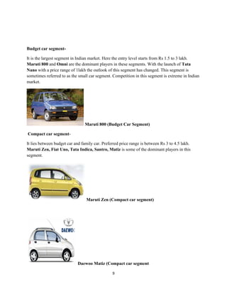 Budget car segment-

It is the largest segment in Indian market. Here the entry level starts from Rs 1.5 to 3 lakh.
Maruti 800 and Omni are the dominant players in these segments. With the launch of Tata
Nano with a price range of 1lakh the outlook of this segment has changed. This segment is
sometimes referred to as the small car segment. Competition in this segment is extreme in Indian
market.




                                Maruti 800 (Budget Car Segment)

Compact car segment-

It lies between budget car and family car. Preferred price range is between Rs 3 to 4.5 lakh.
Maruti Zen, Fiat Uno, Tata Indica, Santro, Matiz is some of the dominant players in this
segment.




                                 Maruti Zen (Compact car segment)




                            Daewoo Matiz (Compact car segment

                                                9
 