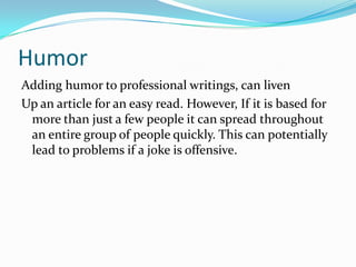 HumorAdding humor to professional writings, can liven Up an article for an easy read. However, If it is based for more than just a few people it can spread throughout an entire group of people quickly. This can potentially lead to problems if a joke is offensive.