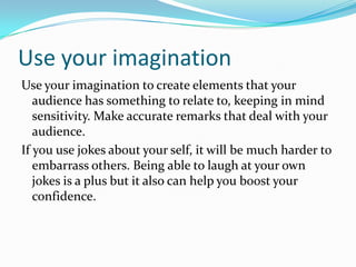Use your imaginationUse your imagination to create elements that your audience has something to relate to, keeping in mind sensitivity. Make accurate remarks that deal with your audience.  If you use jokes about your self, it will be much harder to embarrass others. Being able to laugh at your own jokes is a plus but it also can help you boost your confidence. 