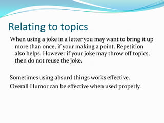 Relating to topicsWhen using a joke in a letter you may want to bring it up more than once, if your making a point. Repetition also helps. However if your joke may throw off topics, then do not reuse the joke.Sometimes using absurd things works effective.Overall Humor can be effective when used properly.