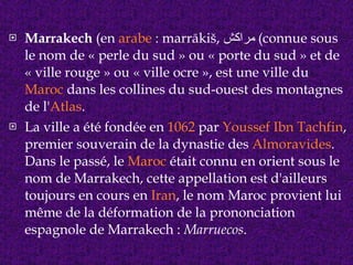 Marrakech  (en  arabe  : marrākiš,  مراكش )  connue sous le nom de « perle du sud » ou « porte du sud » et de « ville rouge » ou « ville ocre », est une ville du  Maroc  dans les collines du sud-ouest des montagnes de l' Atlas . La ville a été fondée en  1062  par  Youssef Ibn Tachfin , premier souverain de la dynastie des  Almoravides . Dans le passé, le  Maroc  était connu en orient sous le nom de Marrakech, cette appellation est d'ailleurs toujours en cours en  Iran , le nom Maroc provient lui même de la déformation de la prononciation espagnole de Marrakech :  Marruecos . 