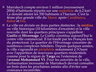 Marrakech compte environ 1 million (recensement 2004) d'habitants répartis sur une  superficie  de 6,2 km². La densité atteint les 350 habitants à l’hectare. C'est la 4ème plus grande ville du  Maroc  après  Casablanca ,  Rabat  et  Fès . La ville est divisée en deux parties distinctes : la  médina  ou ville historique (10 kilomètres d'enceinte) et la ville nouvelle dont les quartiers principaux s'appellent :  Guéliz  et  Hivernage . Le Guéliz constitue aujourd'hui le centre ville commercial. Il fut fondé par les Français lors du protectorat. Le quartier de l'Hivernage concentre de nombreux complexes hôteliers. Depuis quelques années, la ville s'agrandit en  périphérie  notamment à l'Ouest avec l'apparition de nouveaux quartiers résidentiels comme pour la région de  Targa  ou l'extension de l' avenue Mohammed VI . Pour les autorités de la ville, l'urbanisation incessante de Marrakech devrait connaître un frein dans les prochaines années afin d'éviter une croissance incontrôlée. 