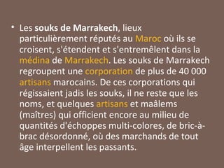 Les  souks de Marrakech , lieux particulièrement réputés au  Maroc  où ils se croisent, s'étendent et s'entremêlent dans la  médina  de  Marrakech . Les souks de Marrakech regroupent une  corporation  de plus de 40 000  artisans  marocains. De ces corporations qui régissaient jadis les souks, il ne reste que les noms, et quelques  artisans  et maâlems (maîtres) qui officient encore au milieu de quantités d'échoppes multi-colores, de bric-à-brac désordonné, où des marchands de tout âge interpellent les passants. 