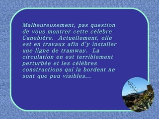 Malheureusement, pas question de vous montrer cette célèbre Canebière.  Actuellement, elle est en travaux afin d’y installer une ligne de tramway.  La circulation en est terriblement perturbée et les célèbres constructions qui la bordent ne sont que peu visibles... 
