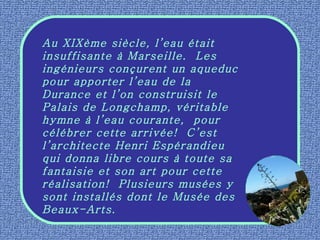 Au XIXème siècle, l’eau était insuffisante à Marseille.  Les ingénieurs conçurent un aqueduc pour apporter l’eau de la Durance et l’on construisit le Palais de Longchamp, véritable hymne à l’eau courante,  pour célébrer cette arrivée!  C’est l’architecte Henri Espérandieu qui donna libre cours à toute sa fantaisie et son art pour cette réalisation!  Plusieurs musées y sont installés dont le Musée des Beaux-Arts. 