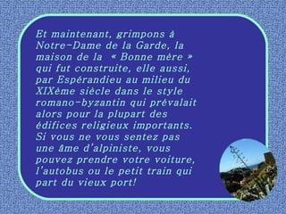 Et maintenant, grimpons à Notre-Dame de la Garde, la maison de la  « Bonne mère » qui fut construite, elle aussi, par Espérandieu au milieu du XIXème siècle dans le style romano-byzantin qui prévalait alors pour la plupart des édifices religieux importants.  Si vous ne vous sentez pas une âme d’alpiniste, vous pouvez prendre votre voiture, l’autobus ou le petit train qui part du vieux port! 
