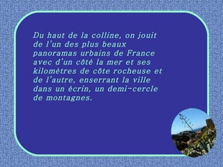 Du haut de la colline, on jouit de l’un des plus beaux panoramas urbains de France avec d’un côté la mer et ses kilomètres de côte rocheuse et de l’autre, enserrant la ville dans un écrin, un demi-cercle de montagnes. 