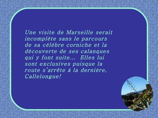 Une visite de Marseille serait incomplète sans le parcours de sa célèbre corniche et la découverte de ses calanques qui y font suite...  Elles lui sont exclusives puisque la route s’arrête à la dernière, Callelongue! 