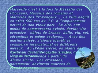 Marseille c’est à la fois la Massalia des Phocéens, Massilia des romains et Marselha des Provençaux,,,  La ville naquit en effet 600 ans av. J.C. à l’emplacement actuel de son vieux port.  La cité, aux mains de commerçants avisés, devint vite prospère : objets de bronze, huile, vin, sel, céramique et même esclaves...  Avec des marins avisés, s’ajouta bientôt le commerce international de différents métaux.  Au IVème siècle, on planta des fruitiers, des oliviers, de la vigne tout le long du littoral. Après un déclin de quatre siècles, l’essor recommença à partir du XIème siècle.  Les croisades, notamment, devinrent sources de grands revenus. 