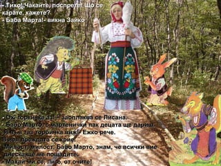-  Ох, горкичка аз! – заоплаква се Лисана. - Бабо Марто, с мартенички пак децата ще дариш. Я във таз торбичка виж!- Ежко рече. В нея преждата се крие. Милост, милост, Бабо Марто, знам, че всички вие днеска ще ме пощадите. - Махай ми се,  Лисо,   от очите! - Тихо! Чакайте, поспрете! Що се карате, кажете? - Баба Марта!- викна Зайко 