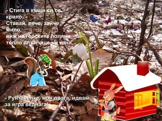 - Стига в къщи си се крило, Ставай, вече, зайче мило,  виж на горските поляни топло слънчице ни кани. - Рунтавелке, моя драга, идвам за игра веднага! 