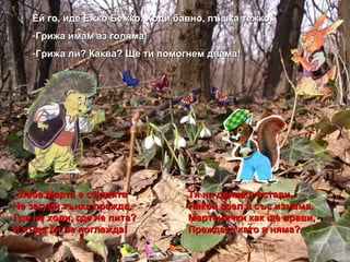 . - Баба Марта е сърдита Тя на дряна я остави, Че загуби тънка прежда. Някой взел я със измама. Где не ходи, где не пита? Мартенички как ще прави, И къде ли не поглежда! Преждата като я няма? Ей го, иде Ежко Бежко. Ходи бавно, пъшка тежко. Грижа имам аз голяма! Грижа ли? Каква? Ще ти помогнем двама! 