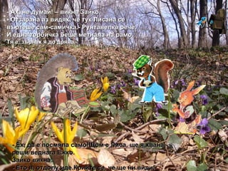 - Ах, не думай! – викна Зайко. - Отзарана аз видях, че тук Лисана се въртеше сам-самичка.- Рунтавелка рече. И една торбичка беше   метнала на рамо. Тя е, зърнах я до дряна. -  Ех, да е посмяла само!Щом е Лиса, ще я хвана.- реши веднага Ежко. Зайко викна: - Ето я, отдолу иде.Крийте се, че ще ни види! 