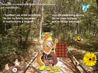 - Трябват ми игли за плетка, със изпредената вълна Че ще си плета жилетка. Но не зная откъде, А торбичката е пълна кой игли ще ми даде? Лиса по пътечката върви и си песничка на глас реди: 