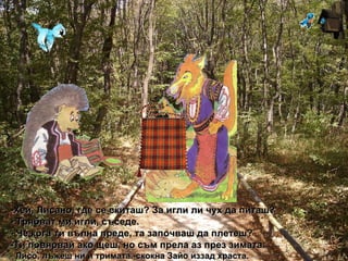 Хей, Лисано, где се скиташ? За игли ли чух да питаш?   - Трябват ми игли, съседе. - Че кога ти вълна преде, та започваш да плетеш? -Ти повярвай ако щеш, но съм прела аз през зимата. -  Лисо, лъжеш ни и тримата.-скокна Зайо иззад храста. 