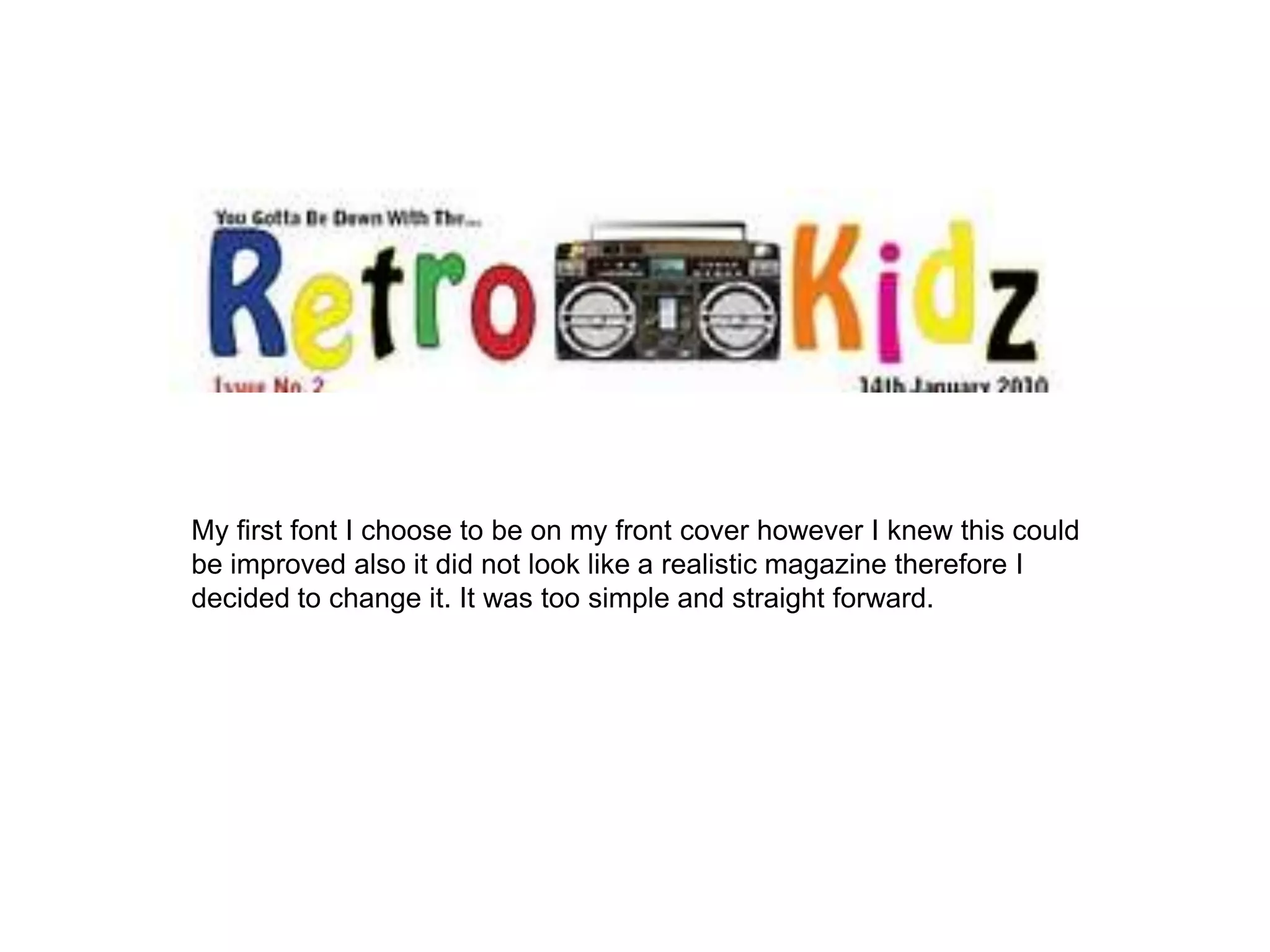 My first font I choose to be on my front cover however I knew this could be improved also it did not look like a realistic magazine therefore I decided to change it. It was too simple and straight forward.