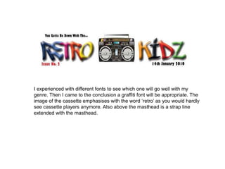 I experienced with different fonts to see which one will go well with my genre. Then I came to the conclusion a graffiti font will be appropriate. The image of the cassette emphasises with the word ‘retro’ as you would hardly see cassette players anymore. Also above the masthead is a strap line extended with the masthead.