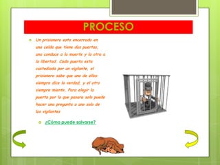 PROCESO
   Un prisionero esta encerrado en
    una celda que tiene dos puertas,
    una conduce a la muerte y la otra a
    la libertad. Cada puerta esta
    custodiada por un vigilante, el
    prisionero sabe que uno de ellos
    siempre dice la verdad, y el otro
    siempre miente. Para elegir la
    puerta por la que pasara solo puede
    hacer una pregunta a uno solo de
    los vigilantes

        ¿Cómo puede salvarse?
 