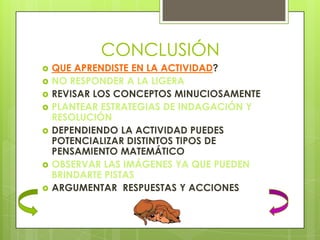 CONCLUSIÓN
   QUE APRENDISTE EN LA ACTIVIDAD?
   NO RESPONDER A LA LIGERA
   REVISAR LOS CONCEPTOS MINUCIOSAMENTE
   PLANTEAR ESTRATEGIAS DE INDAGACIÓN Y
    RESOLUCIÓN
   DEPENDIENDO LA ACTIVIDAD PUEDES
    POTENCIALIZAR DISTINTOS TIPOS DE
    PENSAMIENTO MATEMÁTICO
   OBSERVAR LAS IMÁGENES YA QUE PUEDEN
    BRINDARTE PISTAS
   ARGUMENTAR RESPUESTAS Y ACCIONES
 