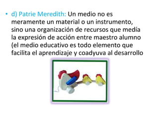 d) Patrie Meredith:  Un medio no es meramente un material o un instrumento, sino una organización de recursos que medía la expresión de acción entre maestro alumno (el medio educativo es todo elemento que facilita el aprendizaje y coadyuva al desarrollo 