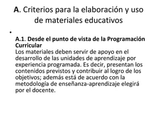 A . Criterios para la elaboración y uso de materiales educativos A.1 .  Desde el punto de vista de la Programación Curricular Los materiales deben servir de apoyo en el desarrollo de las unidades de aprendizaje por experiencia programada. Es decir, presentan los contenidos previstos y contribuir al logro de los objetivos; además está de acuerdo con la metodología de enseñanza-aprendizaje elegirá por el docente. 