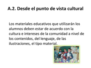 A.2. Desde el punto de vista cultural Los materiales educativos que utilizarán los alumnos deben estar de acuerdo con la cultura e intereses de la comunidad a nivel de los contenidos, del lenguaje, de las ilustraciones, el tipo material. 
