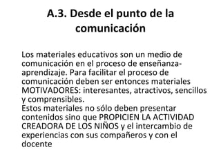 A.3. Desde el punto de la comunicación Los materiales educativos son un medio de comunicación en el proceso de enseñanza-aprendizaje. Para facilitar el proceso de comunicación deben ser entonces materiales MOTIVADORES: interesantes, atractivos, sencillos y comprensibles. Estos materiales no sólo deben presentar contenidos sino que PROPICIEN LA ACTIVIDAD CREADORA DE LOS NIÑOS y el intercambio de experiencias con sus compañeros y con el docente 