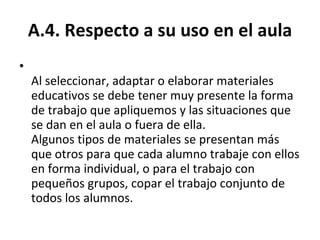 A.4. Respecto a su uso en el aula Al seleccionar, adaptar o elaborar materiales educativos se debe tener muy presente la forma de trabajo que apliquemos y las situaciones que se dan en el aula o fuera de ella. Algunos tipos de materiales se presentan más que otros para que cada alumno trabaje con ellos en forma individual, o para el trabajo con pequeños grupos, copar el trabajo conjunto de todos los alumnos.  