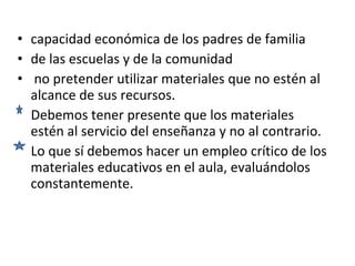 capacidad económica de los padres de familia de las escuelas y de la comunidad no pretender utilizar materiales que no estén al alcance de sus recursos.  Debemos tener presente que los materiales estén al servicio del enseñanza y no al contrario.  Lo que sí debemos hacer un empleo crítico de los materiales educativos en el aula, evaluándolos constantemente.  