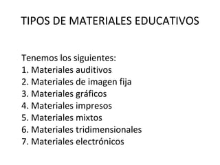 TIPOS DE MATERIALES EDUCATIVOS Tenemos los siguientes: 1. Materiales auditivos 2. Materiales de imagen fija 3. Materiales gráficos 4. Materiales impresos 5. Materiales mixtos 6. Materiales tridimensionales 7. Materiales electrónicos 